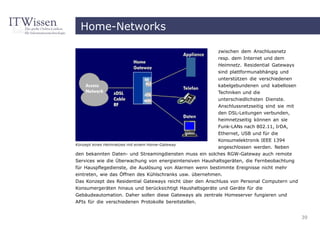 Home-Networks

                                                         zwischen dem Anschlussnetz
                                                         resp. dem Internet und dem
                                                         Heimnetz. Residential Gateways
                                                         sind plattformunabhängig und
                                                         unterstützen die verschiedenen
                                                         kabelgebundenen und kabellosen
                                                         Techniken und die
                                                         unterschiedlichsten Dienste.
                                                         Anschlussnetzseitig sind sie mit
                                                         den DSL-Leitungen verbunden,
                                                         heimnetzseitig können an sie
                                                         Funk-LANs nach 802.11, IrDA,
                                                         Ethernet, USB und für die
                                                         Konsumelektronik IEEE 1394
Konzept eines Heimnetzes mit einem Home-Gateway
                                                         angeschlossen werden. Neben
den bekannten Daten- und Streamingdiensten muss ein solches RGW-Gateway auch remote
Services wie die Überwachung von energieintensiven Haushaltsgeräten, die Fernbeobachtung
für Hauspflegedienste, die Auslösung von Alarmen wenn bestimmte Ereignisse nicht mehr
eintreten, wie das Öffnen des Kühlschranks usw. übernehmen.
Das Konzept des Residential Gateways reicht über den Anschluss von Personal Computern und
Konsumergeräten hinaus und berücksichtigt Haushaltsgeräte und Geräte für die
Gebäudeautomation. Daher sollen diese Gateways als zentrale Homeserver fungieren und
APIs für die verschiedenen Protokolle bereitstellen.


                                                                                            39
 