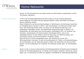 Home-Networks

                      werden. An Steckersysteme für die Outlets werden der RJ45-Stecker, Koaxialstecker und der
                      Tera-Stecker spezifiziert.


50173-4, EN 50173-4   In Teil 4 des Verkabelungsstandards EN 50173 geht es um die anwendungsneutrale
                      Heimverkabelung. Sie basiert auf dem Standard ISO/IEC 15018, Information Technology -
                      Generic Cabling for Homes.
                      Dieser Standard für die Kommunikationsanlagen in Wohnhäusern und Wohnungen beschreibt
                      ein kabelgebundenes Heimnetz in Baum- oder Sterntopologie. Den Sternpunkt bilden dabei
                      Haus- oder Wohnungsverteiler (WV), von denen aus die Dienste sternförmig an die
                      Auslassdosen übertragen werden. Den Bedürfnissen entsprechend geht es Sprach- und
                      Datendienste, die Information and Communications Technologies (ICT), um Rundfunk und
                      Fernsehen, die Broadcast and Communications Technologies (BCT), und um die
                      Gebäudeautomation mit dem Ablesen sowie die Steuerung von Zähleinrichtungen, den
                      Commands, Controls, and Communications in Buildings (CCCB).
                      Nach EN 50173-4 sind die Auslassdosen stern- oder baumförmig mit der dem
                      Wohnungsverteiler verbunden. Es gibt die Anschlussdosen für Telefon und Datenübertragung,
                      die Anschlussdose wird als Telecommunications Outlet (TO) bezeichnet und hat eine RJ45-
                      Buchse, und die Auslassdosen für Broadcast, die Broadcast Outlets (BO), die Koaxialstecker
                      haben.


AV.link               AV.link ist das in Europa vorherrschende herstellerübergreifende Fernbedienungs-Protokoll für
                      Geräte der Unterhaltungselektronik, für Radios und Fernseher, Verstärker, Transceiver, Settop-
                      Boxen usw. In Verbindung mit HDMI, der digitalen Schnittstelle der Unterhaltungs-Elektronik,


                                                                                                                       4
 