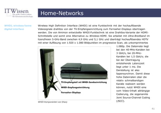 Home-Networks

WHDI, wireless home   Wireless High Definition Interface (WHDI) ist eine Funktechnik mit der hochauflösende
digital interface     Videosignale drahtlos von der TV-Empfangseinrichtung zum Fernseher-Displays übertragen
                      werden. Die von Amimon entwickelte WHDI-Funktechnik ist eine Drahtlos-Variante der HDMI-
                      Schnittstelle und somit eine Alternative zu Wireless-HDMI. Sie arbeitet mit Ultra-Breitband im
                      lizenzfreien 5-GHz-Band zwischen 4,9 GHz und 5,1 GHz und überträgt hochauflösendes HDTV
                      mit einer Auflösung von 1.920 x 1.080 Bildpunkten im progressive Scan, als unkomprimiertes
                                                                                       1.080p. Die Datenrate liegt
                                                                                       bei den 40-MHz-Kanälen bei
                                                                                       3 Gbit/s, bei 20-MHz-
                                                                                       Kanälen bei 1,5 Gbit/s; die
                                                                                       bei der Übertragung
                                                                                       entstehende Latenzzeit
                                                                                       liegt unter 1 ms. Die
                                                                                       Darstellung ist also
                                                                                       lippensynchron. Damit diese
                                                                                       hohe Datenraten über die
                                                                                       relativ schmalbandigen
                                                                                       Kanäle realisiert werden
                                                                                       können, nutzt WHDI eine
                                                                                       vom Video-Inhalt abhängige
                                                                                       Codierung, die sogenannte
                                                                                       Joint Source-Channel Coding
                      WHDI-Komponenten von Sharp                                       (JSCC).


                                                                                                                       41
 
