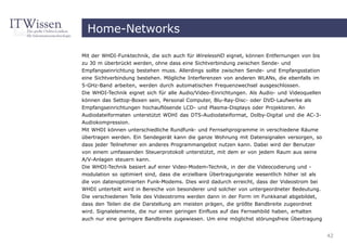 Home-Networks

Mit der WHDI-Funktechnik, die sich auch für WirelessHD eignet, können Entfernungen von bis
zu 30 m überbrückt werden, ohne dass eine Sichtverbindung zwischen Sende- und
Empfangseinrichtung bestehen muss. Allerdings sollte zwischen Sende- und Empfangsstation
eine Sichtverbindung bestehen. Mögliche Interferenzen von anderen WLANs, die ebenfalls im
5-GHz-Band arbeiten, werden durch automatischen Frequenzwechsel ausgeschlossen.
Die WHDI-Technik eignet sich für alle Audio/Video-Einrichtungen. Als Audio- und Videoquellen
können das Settop-Boxen sein, Personal Computer, Blu-Ray-Disc- oder DVD-Laufwerke als
Empfangseinrichtungen hochauflösende LCD- und Plasma-Displays oder Projektoren. An
Audiodateiformaten unterstützt WDHI das DTS-Audiodateiformat, Dolby-Digital und die AC-3-
Audiokompression.
Mit WHDI können unterschiedliche Rundfunk- und Fernsehprogramme in verschiedene Räume
übertragen werden. Ein Sendegerät kann die ganze Wohnung mit Datensignalen versorgen, so
dass jeder Teilnehmer ein anderes Programmangebot nutzen kann. Dabei wird der Benutzer
von einem umfassenden Steuerprotokoll unterstützt, mit dem er von jedem Raum aus seine
A/V-Anlagen steuern kann.
Die WHDI-Technik basiert auf einer Video-Modem-Technik, in der die Videocodierung und -
modulation so optimiert sind, dass die erzielbare Übertragungsrate wesentlich höher ist als
die von datenoptimierten Funk-Modems. Dies wird dadurch erreicht, dass der Videostrom bei
WHDI unterteilt wird in Bereiche von besonderer und solcher von untergeordneter Bedeutung.
Die verschiedenen Teile des Videostroms werden dann in der Form im Funkkanal abgebildet,
dass den Teilen die die Darstellung am meisten prägen, die größte Bandbreite zugeordnet
wird. Signalelemente, die nur einen geringen Einfluss auf das Fernsehbild haben, erhalten
auch nur eine geringere Bandbreite zugewiesen. Um eine möglichst störungsfreie Übertragung


                                                                                               42
 