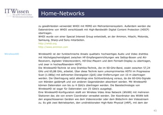 Home-Networks

             zu gewährleisten verwendet WHDI mit MIMO ein Mehrantennensystem. Außerdem werden die
             Datenströme von WHDI verschlüsselt mit High-Bandwidth Digital Content Protection (HDCP)
             übertragen.
             WHDI wurde von einer Special Interest Group entwickelt, an der Amimon, Hitachi, Motorola,
             Samsung, Sharp und Sony mitarbeiten.
             http://whdi.org
             http://www.amimon.com


WirelessHD   WirelessHD ist der funktechnische Ansatz qualitativ hochwertiges Audio und Video drahtlos
             mit Höchstgeschwindigkeit zwischen HF-Empfangseinrichtungen wie Settop-Boxen und AV-
             Receivern, digitalen Videorecordern, HD-Disc-Playern und dem Fernseh-Display zu übertragen,
             und zwar in hochauflösendem HDTV.
             Die WirelessHD-Technik ist eine Drahtlos-Technik, die im 60-GHz-Band, exakt zwischen 57,24
             GHz und 65,88 GHz, arbeitet. Über diese Technik kann unkomprimiertes HDTV im Progressive
             Scan (1.080p) mit definierten Dienstgüten (QoS) über Entfernungen von 10 m übertragen
             werden. Die Übertragung setzt allerdings eine Sichtverbindung voraus, da die 60-GHz-Signale
             von Wänden gedämpft und von anderen Gegenständen absorbiert werden. Mit WirelessHD
             können Datenraten von bis zu 4 Gbit/s übertragen werden. Die Basistechnologie von
             WirelessHD ist sogar für Datenraten von 25 Gbit/s ausgelegt.
             Eine WirelessHD-Konfiguration stellt ein Wireless Video Area Network (WVAN) mit mehreren
             Stationen dar, die von einem Coordinator verwaltet werden. Der Koordinator des WVAN teilt
             den angeschlossenen Geräten wie dem Videorecorder oder dem Bildschirm den Videostream
             zu. Es gibt zwei Betriebsarten, den unidirektionalen High-Rate Physical (HRP), mit dem der


                                                                                                           43
 
