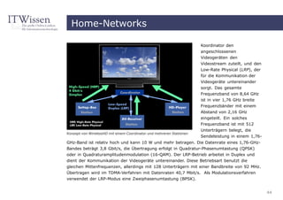 Home-Networks

                                                                      Koordinator den
                                                                      angeschlossenen
                                                                      Videogeräten den
                                                                      Videostream zuteilt, und den
                                                                      Low-Rate Physical (LRP), der
                                                                      für die Kommunikation der
                                                                      Videogeräte untereinander
                                                                      sorgt. Das gesamte
                                                                      Frequenzband von 8,64 GHz
                                                                      ist in vier 1,76 GHz breite
                                                                      Frequenzbänder mit einem
                                                                      Abstand von 2,16 GHz
                                                                      eingeteilt. Ein solches
                                                                      Frequenzband ist mit 512
                                                                      Unterträgern belegt, die
Konzept von WirelessHD mit einem Coordinator und mehreren Stationen
                                                                      Sendeleistung in einem 1,76-
GHz-Band ist relativ hoch und kann 10 W und mehr betragen. Die Datenrate eines 1,76-GHz-
Bandes beträgt 3,8 Gbit/s, die Übertragung erfolgt in Quadratur-Phasenumtastung (QPSK)
oder in Quadraturamplitudenmodulation (16-QAM). Der LRP-Betrieb arbeitet in Duplex und
dient der Kommunikation der Videogeräte untereinander. Diese Betriebsart benutzt die
gleichen Mittenfrequenzen, allerdings mit 128 Unterträgern mit einer Bandbreite von 92 MHz.
Übertragen wird im TDMA-Verfahren mit Datenraten 40,7 Mbit/s. Als Modulationsverfahren
verwendet der LRP-Modus eine Zweiphasenumtastung (BPSK).


                                                                                                     44
 