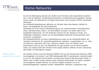 Home-Networks

                        Da sich die Übertragung zwischen den Geräten durch Personen oder Gegenstände verändern
                        kann, sind die Stationen mit Mehrantennensystemen und Beamforming ausgestattet. Darüber
                        hinaus werden die Datenströme mit Digital Transmission Copy Protection (DTCP) verschlüselt
                        übertragen.
                        Die WirelessHD-Spezifikationen definieren ein Wireless Video Area Network (WVAN) für
                        Audio- und Videogeräte der Konsumelektronik.
                        WirelessHD ist für die sichere Drahtlosübertragung von unkomprimiertem hochauflösendem
                        Video, Mehrkanal-Audio, Steuer- und Kontrolldaten konzipiert und bietet zudem einen
                        ausgefeilten Kopierschutz. Für den Anwender reduziert sich der Aufwand an Audio- und
                        Videokabeln beträchtlich, ebenso wie die Notwendigkeit bestimmte AV-Komponenten dicht
                        zusammen zu platzieren.
                        Die WirelessHD-Technik und deren Standardisierung wurde von der WirelessHD-Allianz, der
                        namhafte Unternehmen der Unterhaltungselektronik angehören, vorangetrieben. So u.a. Intel,
                        LG Electronics, Matsushita, NEC Corp., Samsung, Sibeam, Sony und Toshiba. Diese
                        Unternehmen waren es auch, die WirelessHD ins Leben gerufen und die Technik etabliert
                        haben. Der Ansatz ähnelt dem Wireless Home Digital Interface (WHDI) mit dem Unterschied,
                        dass WHDI im 5-GHz-Bereich arbeitet.


WPAN, wireless          Die Wireless Private Local Area Networks (WPAN) sind aus den Personal Area Networks (PAN)
personal area network   hervorgegangen und werden in der IEEE-Arbeitsgruppe 802.15 standardisiert. Generell handelt
                        es sich um die drahtlose Kommunikation innerhalb eines Personal Operating Space (POS). In
                        diesem etwa 10 Meter großen Bereich werden drahtlose Verbindungen von festen, portablen
                        und beweglichen Geräten definiert. So kommen tragbare Computer wie sie im
                        Dienstleistungsbereich eingesetzt werden, Mobiltelefone, Mikrofone, Lautsprecher oder
                                                                                                                      45
 