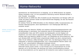 Home-Networks

                       Spezifikationen der Basisbandschicht ist festgelegt, wie die WPAN-Hardware die digitalen
                       Signale verarbeiten muss, um eine physikalische Verbindung zwischen Bluetooth-Geräten in
                       einer Picozelle   herzustellen.
                       Die MAC-Schicht von WPAN bzw. 802.15 besteht aus den Teilschichten Link Manager (LMP) und
                       L2CAP. Auf diesen Schichten werden die Nachrichtenformate festgelegt, die über das Netzwerk
                       ausgetauscht werden.
                       Ein weiteres Thema der WPAN-Aktivitäten ist Ultra Wideband (UWB), Kurzstreckennetze mit
                       höchsten Übertragungsraten, deren Spezifikationen in der Arbeitsgruppe IEEE 802.15
                       erarbeitet werden.

WVAN, wireless video   Wireless Video Area Networks (WVAN) sind drahtlose Hochgeschwindigkeitsnetzwerke oder
area network           HS-Verbindungen in Heimnetzen. Die Funktechnik sorgt für die drahtlose Übertragung von
                       hochauflösendem Video oder HDTV zwischen den Signalquellen und den Displays und
                       Projektoren und macht dadurch Spezialkabel überflüssig. Speziell WirelessHD definiert ein
                       Wireless Video Area Networks (WVAN) für Audio- und Videogeräte der Konsumelektronik. Aber
                       auch Wireless-HDMI und WHDI bieten entsprechende Ansätze, bei denen unkomprimiertes
                       Video mit der Auflösung 1.080p übertragen werden kann. Die Übertragung erfolgt von einer
                       Videoquelle zu mehreren Empfangseinheiten, die in unterschiedlichen Räumen stehen und,
                       jede für sich, unterschiedliche Videosignale empfangen können.
                       In WVANs können Datenraten von 4 Gbit/s übertragen, wobei bereits wesentlich höhere
                       Datenraten bereits avisiert werden. Je nach Konzept wird im Frequenzbereich bis 10 GHz
                       gesendet und im 60-GHz-Band, das allerdings eine höhere Streckendämpfung aufweist.
                       Da die Konsumelektronik und hier speziell die HS-Funktechnik einen äußerst innovativen und


                                                                                                                     47
 