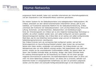 Home-Networks

         progressiven Markt darstellt, haben sich namhafte Unternehmen der Unterhaltungselektronik
         und der Chipindustrie in der WirelessHD-Allianz zusammen geschlossen.


Z-Wave   Die meisten Systeme für die Gebäudeautomation sind kabelgebundene Feldbussysteme. Mit
         Z-Wave, entwickelt von dem dänisch-amerikanischen Unternehmen Zensys, gibt es eine
         kabellose, auf Funktechnik basierende Plattform für die Gebäudeautomatisierung. Z-Wave
         unterstützt alle Funktionen der Gebäudeautomation: Licht und Raumbeleuchtung, Klima und
         Lüftung, Sicherheits- und Alarmtechniken, Ablesetechniken und Gerätesteuerungen.
         Eines der Entwicklungsziele von Z-Wave war es eine möglichst kostengünstige Technologie zu
         schaffen, die einfach installiert werden kann, sich selbst konfiguriert und keine spezielles
         Netzwerkmanagement benötigt. Das Z-Wave-Netz ist ein solches sich selbst konfigurierendes
         Mesh-Netz, das für eine fehlerfreie Kommunikation sorgt und sich im Fehlerfall mit
         Selbstheilungsmechanismen rekonfiguriert.
         Das Z-Wave-Funknetz kann als vermaschtes Netz konfiguriert werden, weil auf der
         Sicherungsschicht ein Source-Routing-Protokoll arbeitet. Jeder Knoten des vermaschten
         Netzes kann Daten senden, empfangen und weiterleiten. Da Z-Wave-Knoten von der
         Netzspannung oder von einer Batterie versorgt werden, fest angeschlossen oder mobil sein
         können, müssen sie die verschiedensten Funktionalitäten erfüllen. Sie agieren daher als
         Slave- oder Portable Controller Node, als Routing-, Bridge- oder Static Controller Node.
         Ein weiteres Entwicklungsziel war die Entwicklung von Knoten, die mit einem geringst
         möglichen Stromverbrauch auskommen. Die batteriebetriebenen Knoten sollen 10 Jahre und
         mehr mit einem Batteriesatz arbeiten können. Um dieses Ziel zu erreichen, befinden sich
         bestimmte Knoten im energiesparenden Schlafmodus aus dem sie periodisch aufgeweckt
         werden und ihre Daten und eventuelle Konfigurationsänderungen an die entsprechende
                                                                                                        48
 