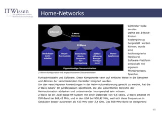 Home-Networks

                                                                          Controller-Node
                                                                          senden.
                                                                          Damit die Z-Wave-
                                                                          Knoten
                                                                          kostengünstig
                                                                          hergestellt werden
                                                                          können, wurde
                                                                          eine
                                                                          hochintegrierte
                                                                          Hardware/
                                                                          Software-Plattform
                                                                          entwickelt mit
                                                                        eigenem
                                                                        Mikroprozessor,
Z-Wave-Konfiguration mit angeschlossenen Steuereinheiten
                                                                        Speicher,
Funkschnittstelle und Software. Diese Komponente kann auf einfache Weise in die Sensoren
und Aktoren der verschiedensten Hersteller integriert werden.
Um den verschiedenen Anwendungen in der Heim-Automatisierung gerecht zu werden, hat die
Z-Wave-Allianz 30 Geräteklassen spezifiziert, die alle wesentlichen Bereiche der
Heimautomation abdecken und untereinander interoperabel sein müssen.
Z-Wave ist ein Zwei-Wege-HF-System mit einer Datenrate von 9,6 kbit/s. Z-Wave arbeitet im
ISM-Band bei 868,42 MHz, und in den USA bei 908,42 MHz, weil sich diese Frequenzen in
Gebäuden besser ausbreiten als 433 MHz oder 2,4 GHz. Das 868-MHz-Band ist weitgehend


                                                                                               49
 