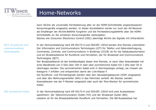 Home-Networks

                       kann AV.link als universelle Fernbedienung aller an die HDMI-Schnittstelle angeschlossenen
                       Konsumergeräte eingesetzt werden. In dieser Konstellation würde nur noch der AV-Receiver
                       als Empfänger der AV.link-Befehle fungieren und die Fernbedienungsbefehle über die HDMI-
                       Schnittstelle an die einzelnen Konsumergeräte weitergeben.
                       Ebenso wie Consumer Electronics Control (CEC) überträgt AV.link die Signale mit Infrarotlicht.


BCT, broadcast and     In der Heimverkabelung nach EN 50173-4 und ISO/IEC 15018 werden drei Dienste unterstützt:
communications         Der Information and Communications Technologies (ICT) für Telefon und Datenübertragung,
technologies           Commands, Controls, and Communications in Buildings (CCCB) ist für die Gebäudeautomation
                       und ein Broadcastdienst für Rundfunk und Fernsehen, der für Broadcast and Communications
                       Technologies (BCT).
                       Der Broadcastdienst ist der breitbandigste dieser drei Dienste, er kann über Koaxialkabel mit
                       einer Bandbreite von 3 GHz über 100 m oder über symmetrische Kabel mit 1 GHz über 50 m
                       übertragen werden. Die symmetrischen Kabel sind in Sterntopologie verlegt, sie müssen die
                       Kategorie 7 erfüllen und entsprechen damit der Link-Klasse F.
                       Die Rundfunk- und Fernsehsignale werden über den Hausübergabepunkt (HÜP) eingespeist
                       und über den Wohnungsverteiler (WV) in das Heimnetz verteilt. Als Stecker werden
                       Koaxialstecker wie der F-Stecker eingesetzt oder auch der Tera-Stecker für symmetrische
                       Kabel.


BO, broadcast outlet   In der Heimverkabelung nach EN 50173-4 und ISO/IEC 15018 sind zwei Auslassdosen
                       spezifiziert: der Telecommunication Outlet (TO) und der Broadcast Outlet (BO).
                       Letztere ist für die Broadcastdienste Rundfunk und Fernsehen. Die BO-Auslassdose hat


                                                                                                                        5
 