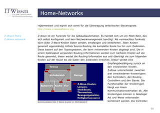 Home-Networks

                 reglementiert und eignet sich somit für die Übertragung zeitkritischer Steuersignale.
                 http://www.z-wavealliance.org


Z-Wave-Netz      Z-Wave ist ein Funknetz für die Gebäudeautomation. Es handelt sich um ein Mesh-Netz, das
Z-Wave network   sich selbst konfiguriert und kein Netzwerkmanagement benötigt. Als vermaschtes Funknetz
                 kann jeder Z-Wave-Knoten Daten senden, empfangen und weiterleiten. Jeder Knoten
                 generiert eigenständig mittels Source-Routing die komplette Route bis hin zum Zielknoten.
                 Diese basiert auf den Topologiedaten, die beim initiierenden Knoten abgelegt sind. Die in
                 einem Datenpaket verpackten Routing-Informationen werden zum nächsten Knoten auf der
                 Route gesendet, dieser wertet die Routing-Information aus und überträgt sie zum folgenden
                 Knoten auf der Route bis die Daten den Zielknoten erreichen. Dieser sendet eine
                                                                            Empfangsbestätigung zurück an
                                                                            den initiierenden Knoten.
                                                                            Z-Wave unterscheidet zwischen
                                                                            drei verschiedenen Knotentypen:
                                                                            den Controllern, den Routing
                                                                            Controllern und den Slaves. Die
                                                                            Funktionalität der Knotentypen
                                                                            hängt von ihrem
                                                                            Kommunikationsverhalten ab. Alle
                                                                            Knotentypen können in beliebiger
                                                                            Art und Weise miteinander
                 Kommunikation der Z-Wave-Knoten im Wohnbereich
                                                                            kombiniert werden. Die Controller-


                                                                                                                 50
 