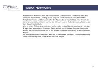 Home-Networks

Node kann die Kommunikation mit vielen anderen Knoten initiieren und benutzt dazu den
Controller-Protokollstack. Routing-Nodes hingegen kommunizieren nur mit bestimmten
festgelegten Knoten und benutzen dafür den Routing-Slave-Protokollstack. Und Knoten, die
keine Kommunikation initiieren und nur auf Anfragen anderer Knoten antworten, basieren auf
dem Slave-Protokollstack.
Wird in einem Z-Wave-Netz ein Knoten entfernt oder hinzugefügt, so rekonfiguriert sich das
Z-Wave-Netz automatisch. Zu diesem Zweck verteilt ein als Update-Controller bestimmter
Knoten die Konfigurationsänderung in der Netzwerktopologie automatisch an alle relevanten
Knoten.
Ein einziges logisches Z-Wave-Netz kann bis zu 232 Geräte umfassen. Eine Netzerweiterung
unter Einbeziehung eines IP-Netzes ist durchaus möglich.




                                                                                             51
 