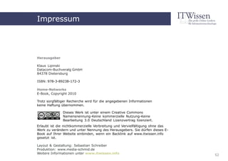 Impressum
    Home-Networks



Herausgeber

Klaus Lipinski
Datacom-Buchveralg GmbH              Impressum
84378 Dietersburg

ISBN: 978-3-89238-172-3

Home-Networks
E-Book, Copyright 2010

Trotz sorgfältiger Recherche wird für die angegebenen Informationen
keine Haftung übernommen.

               Dieses Werk ist unter einem Creative Commons
               Namensnennung-Keine kommerzielle Nutzung-Keine
               Bearbeitung 3.0 Deutschland Lizenzvertrag lizenziert.
Erlaubt ist die nichtkommerzielle Verbreitung und Vervielfältigung ohne das
Werk zu verändern und unter Nennung des Herausgebers. Sie dürfen dieses E-
Book auf Ihrer Website einbinden, wenn ein Backlink auf www.itwissen.info
gesetzt ist.

Layout & Gestaltung: Sebastian Schreiber
Produktion: www.media-schmid.de
Weitere Informationen unter www.itwissen.info                                 52
 