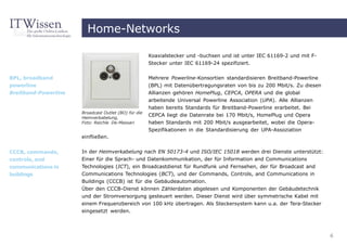 Home-Networks

                                                      Koaxialstecker und -buchsen und ist unter IEC 61169-2 und mit F-
                                                      Stecker unter IEC 61169-24 spezifiziert.


BPL, broadband                                        Mehrere Powerline-Konsortien standardisieren Breitband-Powerline
powerline                                             (BPL) mit Datenübertragungsraten von bis zu 200 Mbit/s. Zu diesen
Breitband-Powerline                                   Allianzen gehören HomePlug, CEPCA, OPERA und die global
                                                      arbeitende Universal Powerline Association (UPA). Alle Allianzen
                                                      haben bereits Standards für Breitband-Powerline erarbeitet. Bei
                      Broadcast Outlet (BO) für die
                      Heimverkabelung,
                                                      CEPCA liegt die Datenrate bei 170 Mbit/s, HomePlug und Opera
                      Foto: Reichle De-Massari        haben Standards mit 200 Mbit/s ausgearbeitet, wobei die Opera-
                                                      Spezifikationen in die Standardisierung der UPA-Assoziation
                      einfließen.


CCCB, commands,       In der Heimverkabelung nach EN 50173-4 und ISO/IEC 15018 werden drei Dienste unterstützt:
controls, and         Einer für die Sprach- und Datenkommunikation, der für Information and Communications
communications in     Technologies (ICT), ein Broadcastdienst für Rundfunk und Fernsehen, der für Broadcast and
buildings             Communications Technologies (BCT), und der Commands, Controls, and Communications in
                      Buildings (CCCB) ist für die Gebäudeautomation.
                      Über den CCCB-Dienst können Zählerdaten abgelesen und Komponenten der Gebäudetechnik
                      und der Stromversorgung gesteuert werden. Dieser Dienst wird über symmetrische Kabel mit
                      einem Frequenzbereich von 100 kHz übertragen. Als Steckersystem kann u.a. der Tera-Stecker
                      eingesetzt werden.



                                                                                                                          6
 