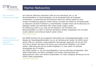 Home-Networks

CEA, consumer             Die Consumer Electronics Association (CEA) ist eine Vereinigung, die u.a. die
electronics association   Benutzeroberfläche von Konsumergeräten und die Fernbedienungen der Endgeräte
                          vereinheitlicht. So beschreibt das CEA-Dokument 2027B wie mehrere Geräte mit einer
                          einzigen Fernbedienung gesteuert werden können und damit die Vielzahl an Fernbedienungen
                          zu reduzieren und deren Funktionen zu vereinheitlichen. Darüber hinaus soll die Steuerung von
                          beliebigen Geräten des Heimnetzes über andere Geräte möglich werden.
                          Die Realisierung sieht so aus, dass auf dem Bildschirm des Fernsehers eine
                          Benutzeroberfläche mit allen im Heimnetz befindlichen Geräten eingeblendet wird und diese
                          einzeln selektiert und funktional bedient werden können.
                          http://www.ce.org/


CECED, European           Die CECED kümmert sich als europäischer Dachverband der Haushaltsgerätehersteller um die
committee of domestic     Belange der Haushaltsgerätehersteller und um die Vernetzung der Geräte. Die CECED wurde
equipment                 bereits 1958 von nationalen, westeuropäischen Vereinigungen gegründet und hat seit 1997
manufacturers             ihren Sitz in Brüssel. Seit dieser Zeit können auch Unternehmen Mitglieder in der CECED
                          werden. 2006 betrug die Zahl der direkten Mitgliedern 15, dazu kamen 24 nationale
                          Vereinigungen aus 22 Ländern.
                          Die CECED verfolgt u.a. das Ziel Haushaltsgeräte in den die Heimnetze einzubeziehen. Dazu
                          zählen Kühlschränke und Herde, Kochplatten und Trockner, Gefrierschränke und
                          Waschmaschinen sowie viele kleinere Gerätschaften. Für diese intelligente Vernetzung hat die
                          CECED CHAIN ausgearbeitet.
                          http://www.ceced.org



                                                                                                                          7
 