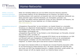 Home-Networks

CEPCA, consumer           Neben der HomePlug befasst sich auch die CEPCA (Consumer Electronic Powerline
electronic powerline      Communication Alliance) mit der Standardisierung von Powerline. Die CEPCA und die
communication alliance    HomePlug arbeiten nicht zusammen und tauschen auch nicht ihre Ergebnisse miteinander aus.
                          Beide entwickeln eigene Powerline-Standards, die inkompatibel zueinander sind.
                          Die CEPCA, eine Allianz mehrerer japanischer Firmen wie Sony, Mitsubishi und Panasonic, hat
                          einen PLC-Standard mit einer Datenrate von 170 Mbit/s entwickelt.
                          http://www.cepca.org


chaiappliance plug-and-   „Chaiappliance Plug-and-Play“ ist eine Architektur von Hewlett Packard zur universellen
play                      Vernetzung von allgemeinen Peripheriegeräten in Industrie und Haushalt, wie Videokameras
                          und Digitalkameras, Drucker, Scanner, Steuerungsrechner, Fernseher, Videorecorder,
                          Alarmanlagen, Küchengeräte usw.
                          „Chaiappliance Plug-and-Play“ ist das Pendant zu den Entwicklungen von Microsofts, Universal
                          Plug-and-Play (UPP), und SUNs Jini.
                          Chaiappliance PP basiert auf Java und verwendet HTTP. Ähnlich wie die Architekturen von SUN
                          und Microsoft stellt auch Chaiappliance PP Mechanismen bereit um die verschiedensten
                          Peripheriegeräte unmittelbar und ohne Administration in ein bestehendes Netzwerk zu
                          integrieren. Zu diesem Zweck gibt es das Service Location Protocol (SLP).

DHS, digital home         Der Digital Home Standard (DHS) ist ein Standard der Universal Powerline Association (UPA)
standard                  für die Heimvernetzung mittels Powerline (PLC). Mit diesem Standard soll Triple-Play aber
                          auch Audio und HDTV über Breitband-Powerline in digitalen Heimnetzen verteilt werden. Mit
                          diesem Konzept will UPA die digitale Zukunft von Powerline-Netzen sichern.


                                                                                                                         8
 