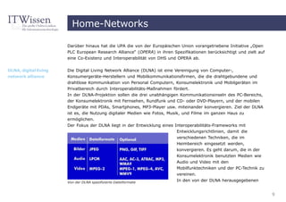 Home-Networks

                       Darüber hinaus hat die UPA die von der Europäischen Union vorangetriebene Initiative „Open
                       PLC European Research Alliance“ (OPERA) in ihren Spezifikationen berücksichtigt und zielt auf
                       eine Co-Existenz und Interoperabilität von DHS und OPERA ab.


DLNA, digital living   Die Digital Living Network Alliance (DLNA) ist eine Vereinigung von Computer-,
network alliance       Konsumergeräte-Herstellern und Mobilkommunikationsfirmen, die die drahtgebundene und
                       drahtlose Kommunikation von Personal Computern, Konsumelektronik und Mobilgeräten im
                       Privatbereich durch Interoperabilitäts-Maßnahmen fördert.
                       In der DLNA-Projektion sollen die drei unabhängigen Kommunikationsinseln des PC-Bereichs,
                       der Konsumelektronik mit Fernsehen, Rundfunk und CD- oder DVD-Playern, und der mobilen
                       Endgeräte mit PDAs, Smartphones, MP3-Player usw. miteinander konvergieren. Ziel der DLNA
                       ist es, die Nutzung digitaler Medien wie Fotos, Musik, und Filme im ganzen Haus zu
                       ermöglichen.
                       Der Fokus der DLNA liegt in der Entwicklung eines Interoperabilitäts-Frameworks mit
                                                                          Entwicklungsrichtlinien, damit die
                                                                          verschiedenen Techniken, die im
                                                                          Heimbereich eingesetzt werden,
                                                                          konvergieren. Es geht darum, die in der
                                                                          Konsumelektronik benutzten Medien wie
                                                                          Audio und Video mit den
                                                                          Mobilfunktechniken und der PC-Technik zu
                                                                          vereinen.
                       Von der DLNA spezifizierte Dateiformate
                                                                          In den von der DLNA herausgegebenen


                                                                                                                       9
 