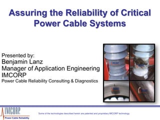 Assuring the Reliability of Critical
Power Cable Systems
Presented by:
Benjamin Lanz
Manager of Application Engineering
IMCORP
Power Cable Reliability Consulting & Diagnostics
Some of the technologies described herein are patented and proprietary IMCORP technology.
Power Cable Reliability
1
 