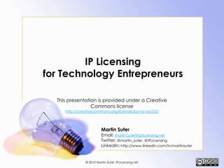 IP Licensing for Technology Entrepreneurs This presentation is provided under a Creative Commons license http://creativecommons.org/licenses/by-nc-sa/3.0/ Martin SuterEmail: martin.suter@iplicensing.net Twitter: @martin_suter, @IPLicensing LinkedIn: http://www.linkedin.com/in/martinsuter © 2010 Martin Suter, IPLicensing.net 