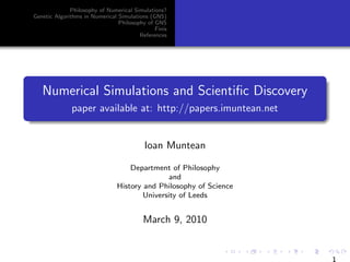 Philosophy of Numerical Simulations?
Genetic Algorithms in Numerical Simulations (GNS)
                                Philosophy of GNS
                                              Finis
                                        References




   Numerical Simulations and Scientiﬁc Discovery
              paper available at: http://papers.imuntean.net


                                          Ioan Muntean

                                   Department of Philosophy
                                               and
                               History and Philosophy of Science
                                       University of Leeds


                                         March 9, 2010


                                                                   1
 
