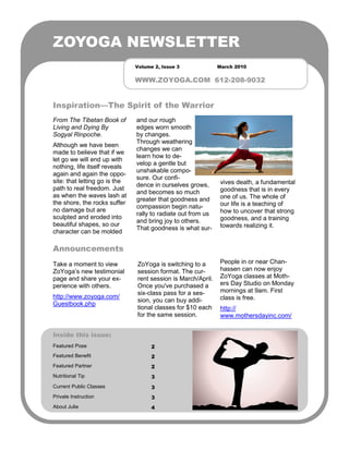 ZOYOGA NEWSLETTER
                               Volume 2, Issue 3              March 2010


                               WWW.ZOYOGA.COM 612-208-9032


Inspiration—The Spirit of the Warrior
From The Tibetan Book of       and our rough
Living and Dying By            edges worn smooth
Sogyal Rinpoche.               by changes.
                               Through weathering
Although we have been
                               changes we can
made to believe that if we
                               learn how to de-
let go we will end up with
                               velop a gentle but
nothing, life itself reveals
                               unshakable compo-
again and again the oppo-
                               sure. Our confi-
site: that letting go is the                                   vives death, a fundamental
                               dence in ourselves grows,
path to real freedom. Just                                     goodness that is in every
                               and becomes so much
as when the waves lash at                                      one of us. The whole of
                               greater that goodness and
the shore, the rocks suffer                                    our life is a teaching of
                               compassion begin natu-
no damage but are                                              how to uncover that strong
                               rally to radiate out from us
sculpted and eroded into                                       goodness, and a training
                               and bring joy to others.
beautiful shapes, so our                                       towards realizing it.
                               That goodness is what sur-
character can be molded

Announcements
Take a moment to view          ZoYoga is switching to a        People in or near Chan-
ZoYoga’s new testimonial       session format. The cur-        hassen can now enjoy
page and share your ex-        rent session is March/April.    ZoYoga classes at Moth-
perience with others.          Once you've purchased a         ers Day Studio on Monday
                               six-class pass for a ses-       mornings at 9am. First
http://www.zoyoga.com/                                         class is free.
                               sion, you can buy addi-
Guestbook.php
                               tional classes for $10 each     http://
                               for the same session.           www.mothersdayinc.com/


Inside this issue:
Featured Pose                        2
Featured Benefit                     2
Featured Partner                     2
Nutritional Tip                      3
Current Public Classes               3
Private Instruction                  3
About Julie                          4
 