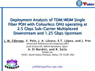 Deployment Analysis of TDM/WDM Single Fiber PON with Colourless ONU operating at 2.5 Gbps Sub-Carrier Multiplexed Downstream and 1.25 Gbps Upstream J. M. Fàbrega , V. Polo, J. A. Lázaro, E.T. López, and J. Prat Universitat Politècnica de Catalunya (UPC) Jordi Girona D5; 08034 Barcelona, Spain   A. El Mardini, and R. Soila Tellabs Inc. 18581, North Dallas Parkway, Dallas, TX 75287 USA [email_address] 