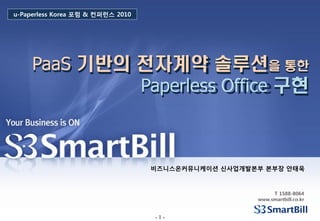 u-Paperless Korea 포럼 & 컨퍼런스 2010




     PaaS 기반의 전자계약 솔루션을 통한
              Paperless Office 구현



                                   비즈니스온커뮤니케이션 싞사업개발본부 본부장 안태욱



                                                          T 1588-8064
                                                     www.smartbill.co.kr


                                   -1-
 