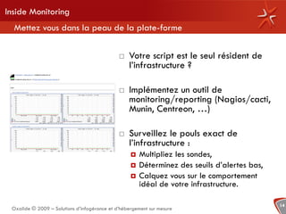 Inside Monitoring
  Mettez vous dans la peau de la plate-forme

                                                 Votre script est le seul résident de
                                                  l’infrastructure ?

                                                 Implémentez un outil de
                                                  monitoring/reporting (Nagios/cacti,
                                                  Munin, Centreon, …)

                                                 Surveillez le pouls exact de
                                                  l’infrastructure :
                                                      Multipliez les sondes,
                                                      Déterminez des seuils d’alertes bas,
                                                      Calquez vous sur le comportement
                                                       idéal de votre infrastructure.

                                                                                              14
 Oxalide © 2009 – Solutions d’infogérance et d’hébergement sur mesure
 