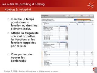 Les outils de profiling & Debug
  Xdebug & webgrind

        Identifie le temps
         passé dans la
         fonction ou dans les
         éléments inclus.
        Affiche la traçabilité
         : où sont appelées
         les fonctions et les
         fonctions appelées
         par celle-ci

        Vous permet de
         trouver les
         bottlenecks

                                                                        19
 Oxalide © 2009 – Solutions d’infogérance et d’hébergement sur mesure
 