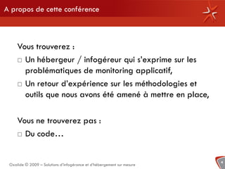 A propos de cette conférence



     Vous trouverez :
      Un hébergeur / infogéreur qui s’exprime sur les

       problématiques de monitoring applicatif,
      Un retour d’expérience sur les méthodologies et
       outils que nous avons été amené à mettre en place,

     Vous ne trouverez pas :
      Du code…



                                                                        4
 Oxalide © 2009 – Solutions d’infogérance et d’hébergement sur mesure
 
