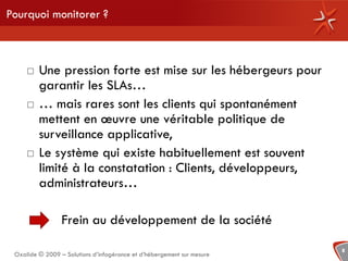 Pourquoi monitorer ?



        Une pression forte est mise sur les hébergeurs pour
         garantir les SLAs…
        … mais rares sont les clients qui spontanément
         mettent en œuvre une véritable politique de
         surveillance applicative,
        Le système qui existe habituellement est souvent
         limité à la constatation : Clients, développeurs,
         administrateurs…

                 Frein au développement de la société

                                                                        8
 Oxalide © 2009 – Solutions d’infogérance et d’hébergement sur mesure
 