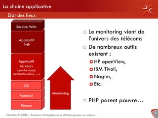 La chaine applicative
  Etat des lieux

        Service Web
                                                               Le monitoring vient de
          Applicatif                                            l’univers des télécoms
            PHP
                                                               De nombreux outils
                                                                existent :
          Applicatif                                             HP   openView,
           serveurs
        (apache, mysql,                                          IBM Tivoli,
      memcache, proxy, …)
                                                                 Nagios,

              OS                                                 Etc.

                                    Monitoring
           Matériel
                                                               PHP parent pauvre…
           Réseau
                                                                                         9
 Oxalide © 2009 – Solutions d’infogérance et d’hébergement sur mesure
 