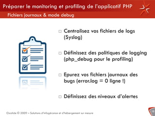 Préparer le monitoring et profiling de l’applicatif PHP
  Fichiers journaux & mode debug


                                             Centralisez vos fichiers de logs
                                              (Syslog)

                                             Définissez des politiques de logging
                                              (php_debug pour le profiling)

                                             Epurez vos fichiers journaux des
                                              bugs (error.log = 0 ligne !)

                                             Définissez des niveaux d’alertes

                                                                                     12
 Oxalide © 2009 – Solutions d’infogérance et d’hébergement sur mesure
 