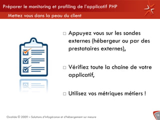 Préparer le monitoring et profiling de l’applicatif PHP
  Mettez vous dans la peau du client


                                              Appuyez vous sur les sondes
                                               externes (hébergeur ou par des
                                               prestataires externes),

                                              Vérifiez toute la chaine de votre
                                               applicatif,

                                              Utilisez vos métriques métiers !


                                                                                   13
 Oxalide © 2009 – Solutions d’infogérance et d’hébergement sur mesure
 
