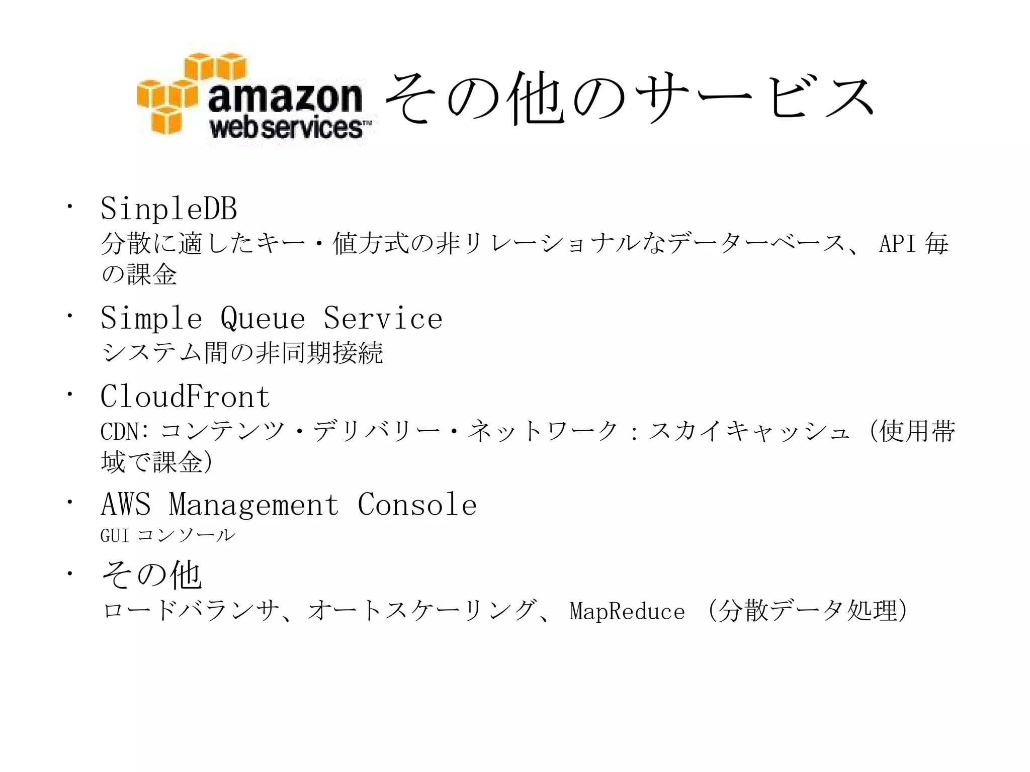 その他のサービス SinpleDB 分散に適したキー・値方式の非リレーショナルなデーターベース、 API 毎の課金 Simple Queue Service システム間の非同期接続 CloudFront CDN: コンテンツ・デリバリー・ネットワーク：スカイキャッシュ（使用帯域で課金） AWS Management Console GUI コンソール その他 ロードバランサ、オートスケーリング、 MapReduce （分散データ処理） 