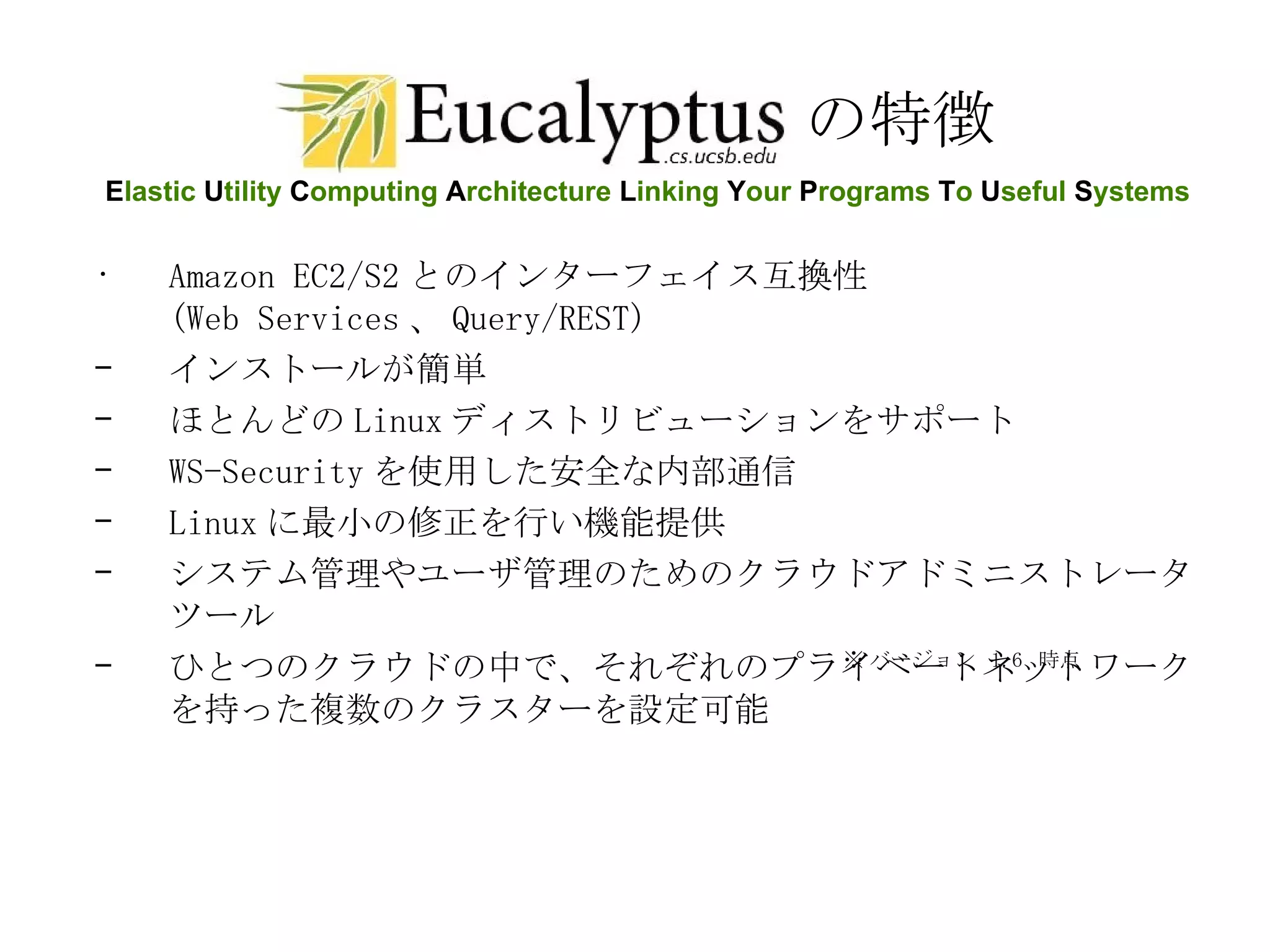 の特徴 Amazon EC2/S2 とのインターフェイス互換性 (Web Services 、 Query/REST)  インストールが簡単  ほとんどの Linux ディストリビューションをサポート WS-Security を使用した安全な内部通信 Linux に最小の修正を行い機能提供 システム管理やユーザ管理のためのクラウドアドミニストレータツール ひとつのクラウドの中で、それぞれのプライベートネットワークを持った複数のクラスターを設定可能 ※ バージョン  1.6  時点 E lastic  U tility  C omputing  A rchitecture  L inking  Y our  P rograms  T o  U seful  S ystems 