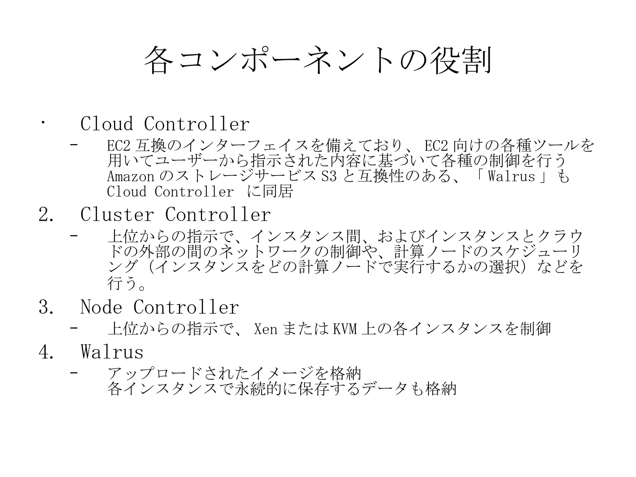 各コンポーネントの役割 Cloud Controller EC2 互換のインターフェイスを備えており、 EC2 向けの各種ツールを用いてユーザーから指示された内容に基づいて各種の制御を行う  Amazon のストレージサービス S3 と互換性のある、「 Walrus 」も Cloud Controller  に同居 Cluster Controller 上位からの指示で、インスタンス間、およびインスタンスとクラウドの外部の間のネットワークの制御や、計算ノードのスケジューリング（インスタンスをどの計算ノードで実行するかの選択）などを行う 。 Node Controller 上位からの指示で、 Xen または KVM 上の各インスタンスを制御 Walrus アップロードされたイメージを格納 各インスタンスで永続的に保存するデータも格納 