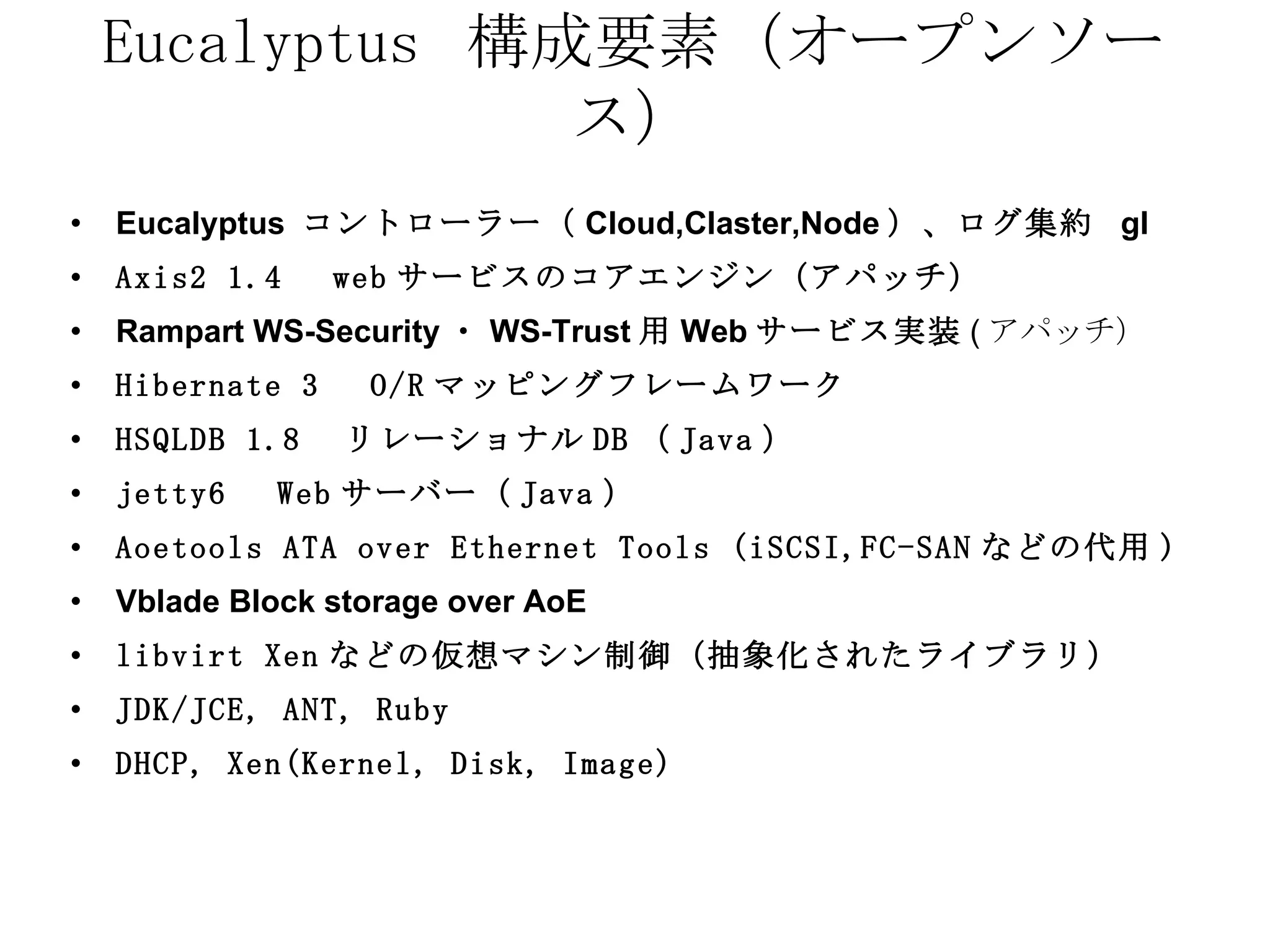 Eucalyptus  構成要素（オープンソース） Eucalyptus  コントローラー（ Cloud,Claster,Node ）、ログ集約  gl Axis2 1.4 　 web サービスのコアエンジン（アパッチ） Rampart WS-Security ・ WS-Trust 用 Web サービス実装 ( アパッチ） Hibernate 3 　 O/R マッピングフレームワーク   HSQLDB 1.8 　リレーショナル DB （ Java ） jetty6 　 Web サーバー（ Java ） Aoetools ATA over Ethernet Tools (iSCSI,FC-SAN などの代用 ) Vblade Block storage over AoE libvirt Xen などの仮想マシン制御（抽象化されたライブラリ） JDK/JCE, ANT, Ruby  DHCP, Xen(Kernel, Disk, Image) 