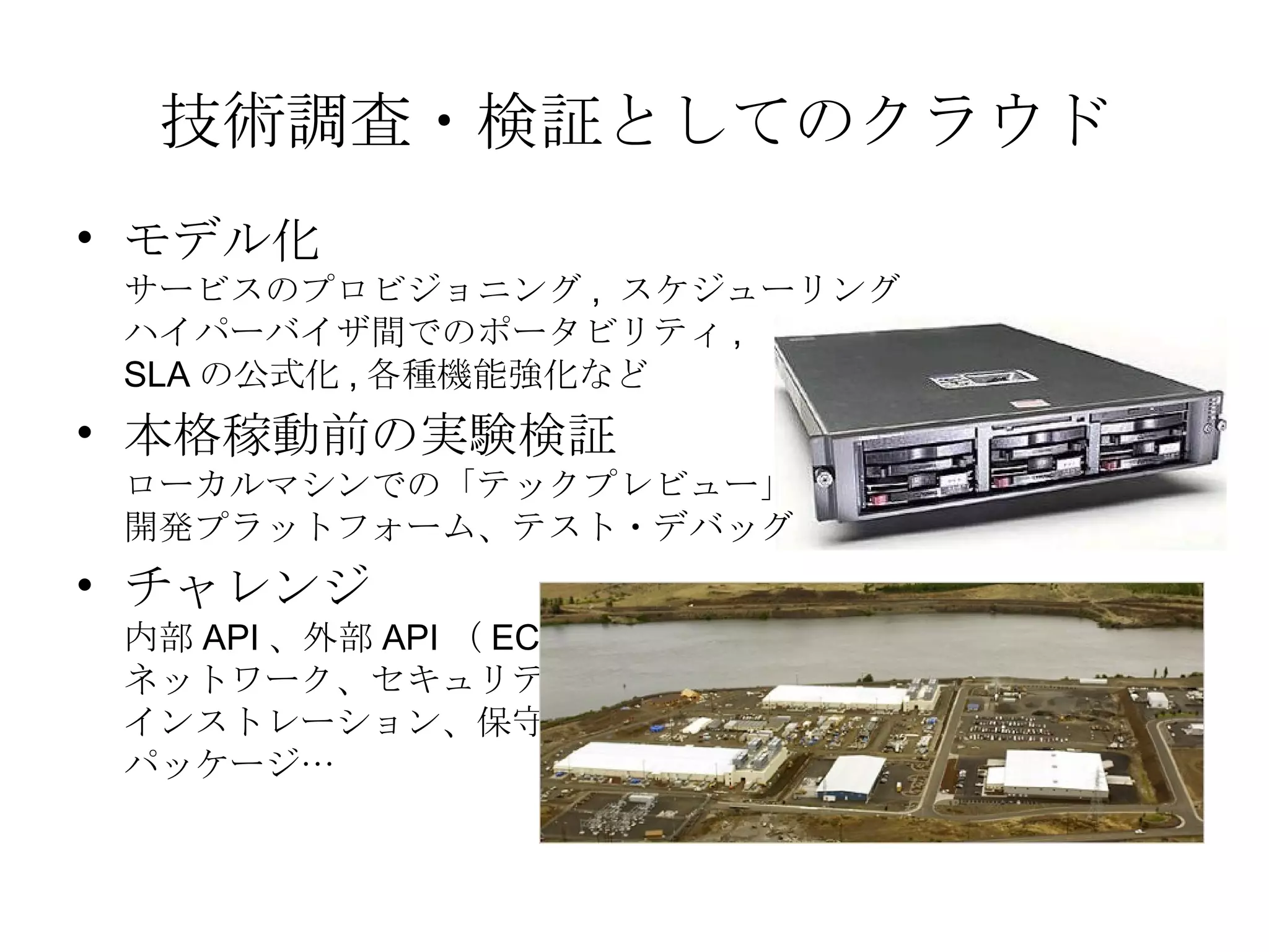 技術調査・検証としてのクラウド モデル化 サービスのプロビジョニング ,  スケジューリング ハイパーバイザ間でのポータビリティ , SLA の公式化 , 各種機能強化など 本格稼動前の実験検証 ローカルマシンでの「テックプレビュー」 開発プラットフォーム、テスト・デバッグ チャレンジ 内部 API 、外部 API （ EC2 ） ネットワーク、セキュリティ インストレーション、保守 パッケージ… 