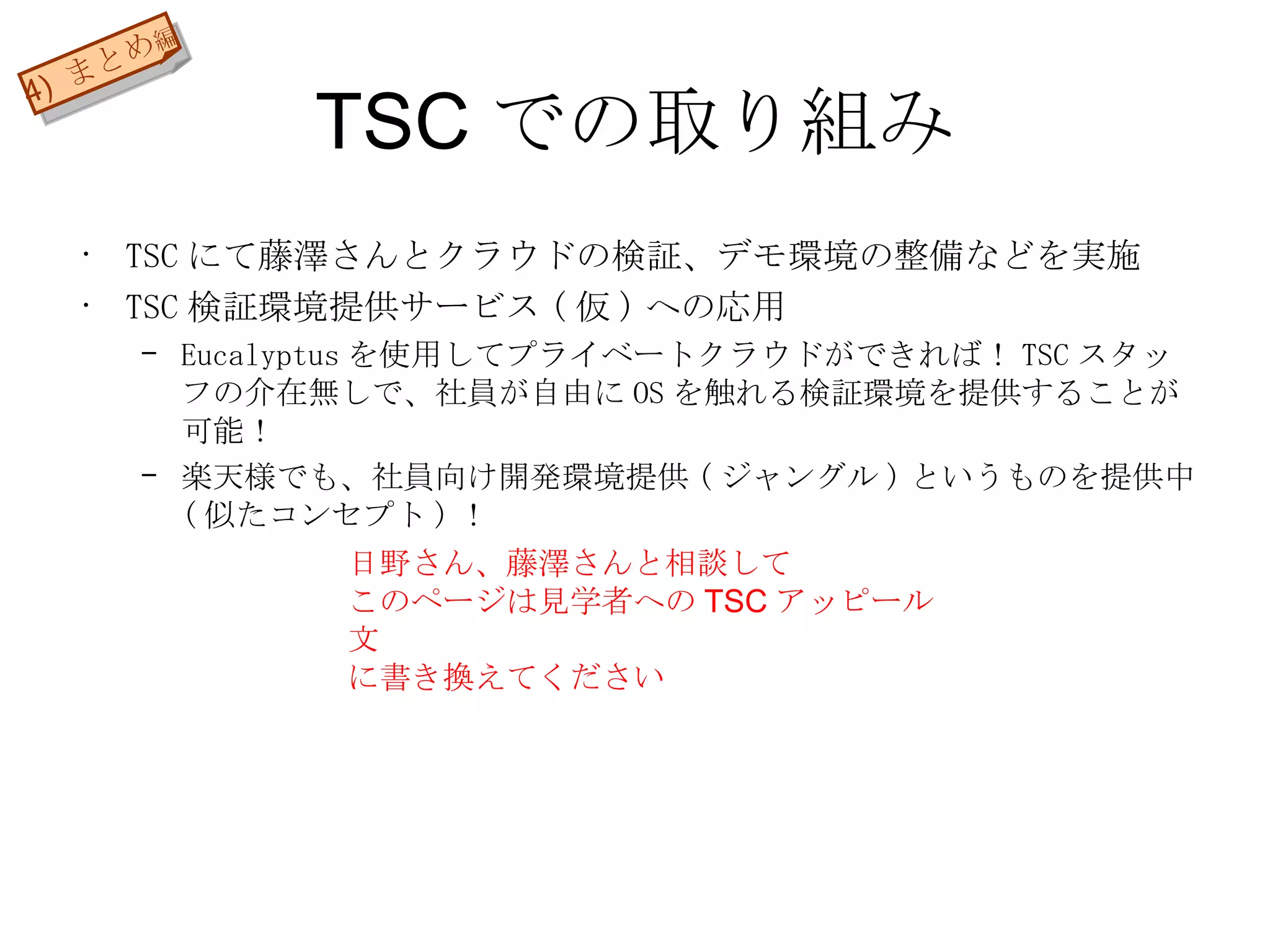 TSC での取り組み TSC にて藤澤さんとクラウドの検証、デモ環境の整備などを実施 TSC 検証環境提供サービス ( 仮 ) への応用 Eucalyptus を使用してプライベートクラウドができれば！ TSC スタッフの介在無しで、社員が自由に OS を触れる検証環境を提供することが可能！ 楽天様でも、社員向け開発環境提供 ( ジャングル ) というものを提供中 ( 似たコンセプト ) ！ 4)  まとめ 編 日野さん、藤澤さんと相談して このページは見学者への TSC アッピール文 に書き換えてください 