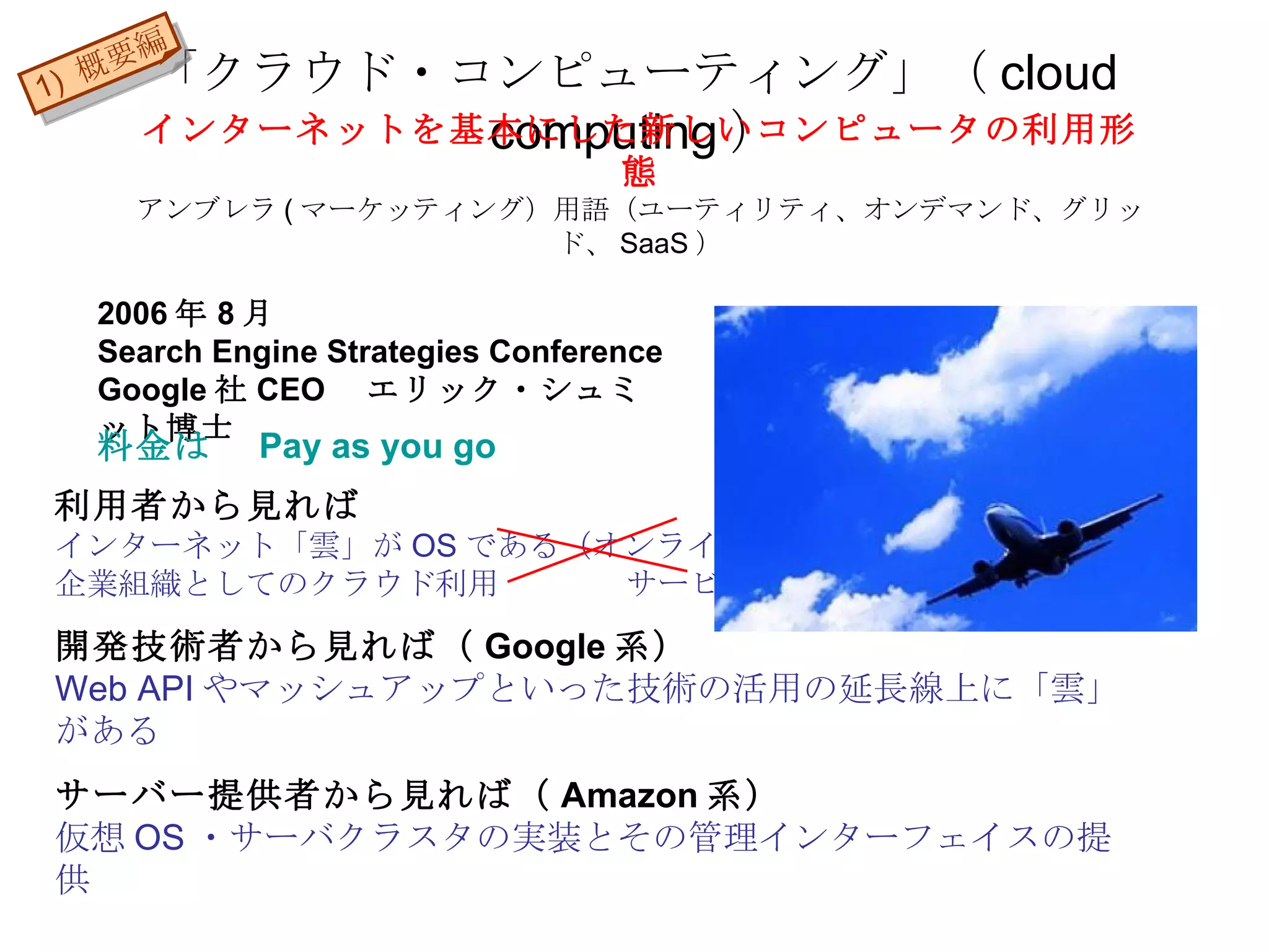 「クラウド・コンピューティング」（ cloud computing ） 2006 年 8 月 Search Engine Strategies Conference Google 社 CEO 　エリック・シュミット博士 利用者から見れば インターネット「雲」が OS である（オンラインソフト） 企業組織としてのクラウド利用  　サービス 開発技術者から見れば（ Google 系） Web API やマッシュアップといった技術の活用の延長線上に「雲」がある サーバー提供者から見れば（ Amazon 系） 仮想 OS ・サーバクラスタの実装とその管理インターフェイスの提供 インターネットを基本にした新しいコンピュータの利用形態 アンブレラ ( マーケッティング）用語（ユーティリティ、オンデマンド、グリッド、 SaaS ） 料金は　 Pay as you go 1)  概要編 