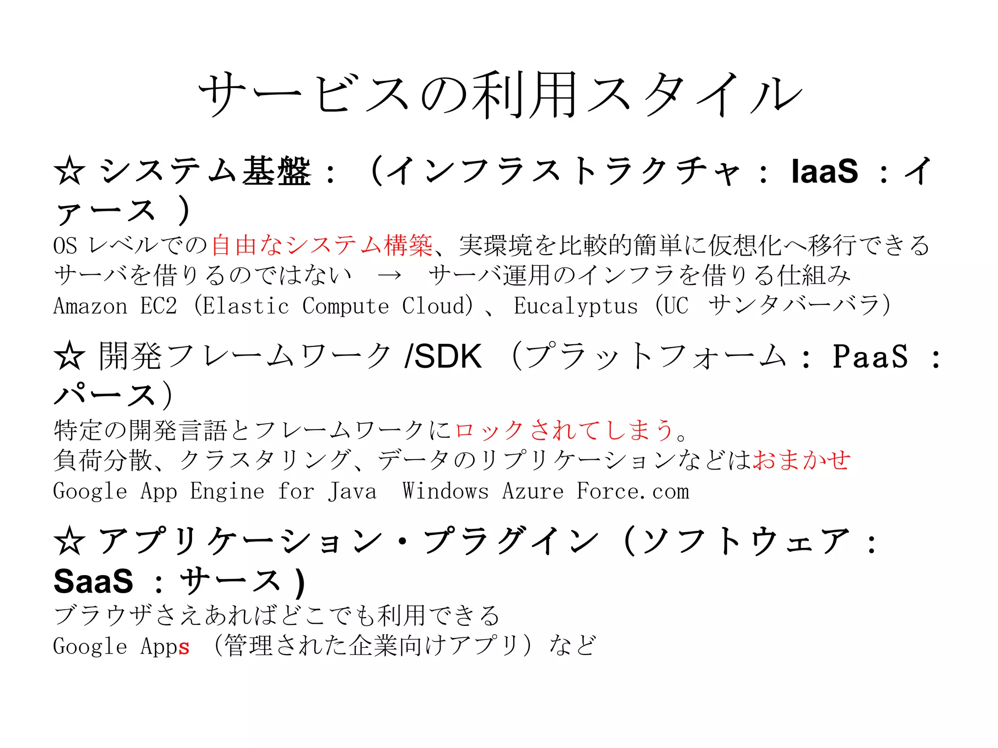 サービスの利用スタイル ☆ システム基盤：（インフラストラクチャ： IaaS ：イァース   ） OS レベルでの 自由なシステム構築 、実環境を比較的簡単に仮想化へ移行できる サーバを借りるのではない　->　サーバ運用のインフラを借りる仕組み Amazon EC2 (Elastic Compute Cloud) 、 Eucalyptus (UC  サンタバーバラ）   ☆ 開発フレームワーク /SDK （プラットフォーム ： PaaS ：パース ） 特定の開発言語とフレームワークに ロックされてしまう 。 負荷分散、クラスタリング、データのリプリケーションなどは おまかせ Google App Engine for Java  Windows Azure Force.com ☆ アプリケーション・プラグイン（ソフトウェア： SaaS ：サース ) ブラウザさえあればどこでも利用できる Google App s （管理された企業向けアプリ）など 
