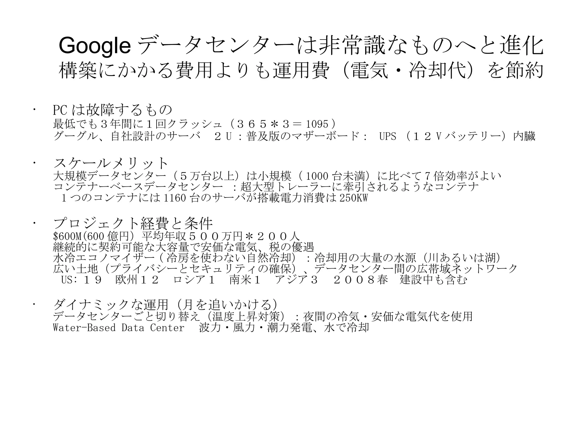 Google データセンターは非常識なものへと進化 構築にかかる費用よりも運用費（電気・冷却代）を節約 PC は故障するもの 最低でも３年間に１回クラッシュ（３６５＊３＝ 1095 ） グーグル、自社設計のサーバ　２ U ：普及版のマザーボード：  UPS （１２ V バッテリー）内臓 スケールメリット 大規模データセンター（５万台以上）は小規模（ 1000 台未満）に比べて 7 倍効率がよい コンテナーベースデータセンター ：超大型トレーラーに牽引されるようなコンテナ   1 つのコンテナには 1160 台のサーバが搭載電力消費は 250KW プロジェクト経費と条件 $600M(600 億円）平均年収５００万円＊２００人 継続的に契約可能な大容量で安価な電気、税の優遇 水冷エコノマイザー ( 冷房を使わない自然冷却）：冷却用の大量の水源（川あるいは湖） 広い土地（プライバシーとセキュリティの確保）、データセンター間の広帯域ネットワーク   US: １９　欧州１２　ロシア１　南米１　アジア３　２００８春　建設中も含む ダイナミックな運用（月を追いかける） データセンターごと切り替え（温度上昇対策）：夜間の冷気・安価な電気代を使用 Water-Based Data Center 　波力・風力・潮力発電、水で冷却 
