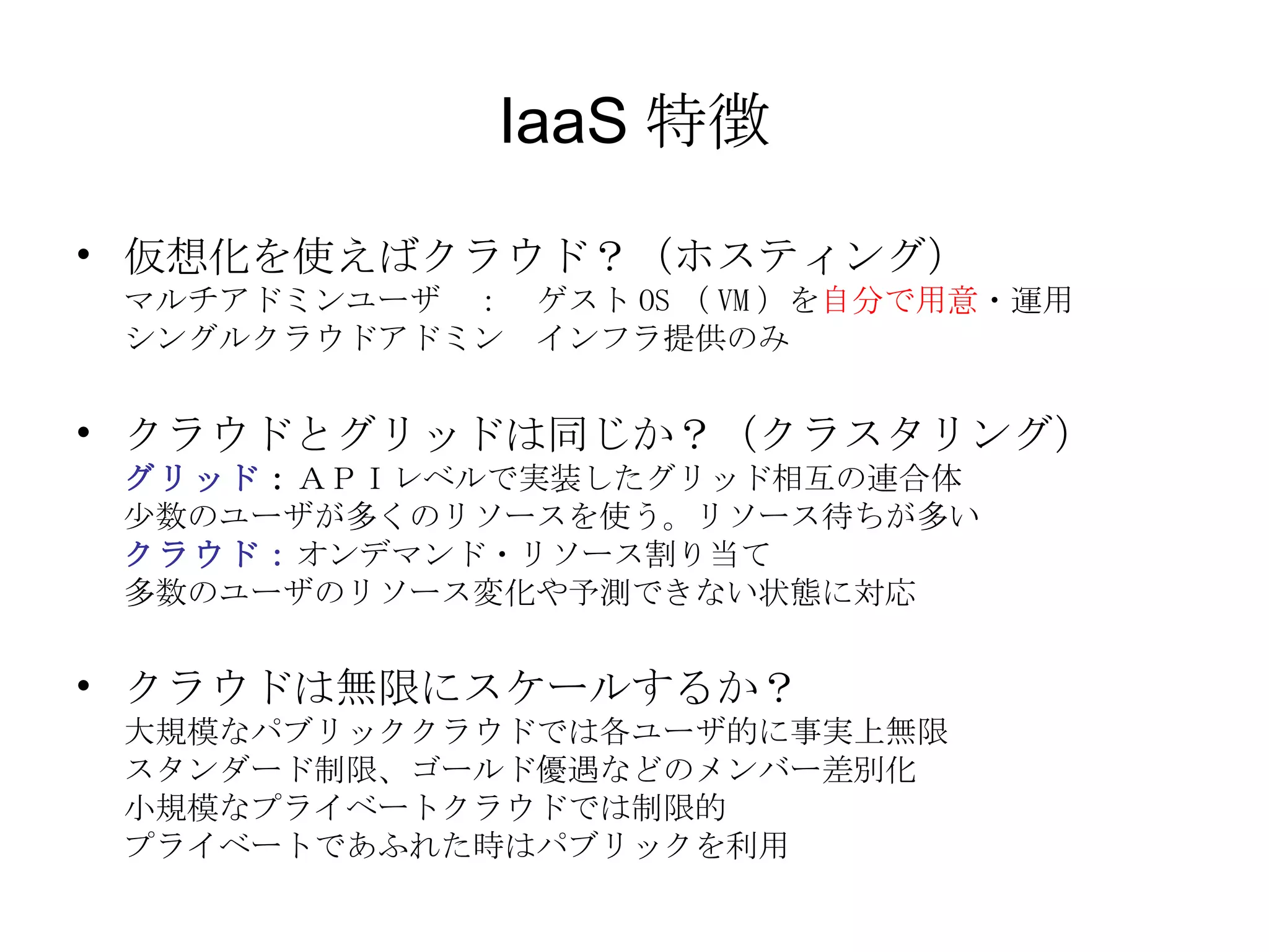 IaaS 特徴 仮想化を使えばクラウド？（ホスティング） マルチアドミンユーザ　：　ゲスト OS （ VM ）を 自分で用意 ・運用 シングルクラウドアドミン　インフラ提供のみ クラウドとグリッドは同じか？（クラスタリング） グリッド ： ＡＰＩレベルで実装したグリッド相互の連合体 少数のユーザが多くのリソースを使う。リソース待ちが多い クラウド： オンデマンド・リソース割り当て 多数のユーザのリソース変化や予測できない状態に対応 クラウドは無限にスケールするか？ 大規模なパブリッククラウドでは各ユーザ的に事実上無限 スタンダード制限、ゴールド優遇などのメンバー差別化 小規模なプライベートクラウドでは制限的 プライベートであふれた時はパブリックを利用 