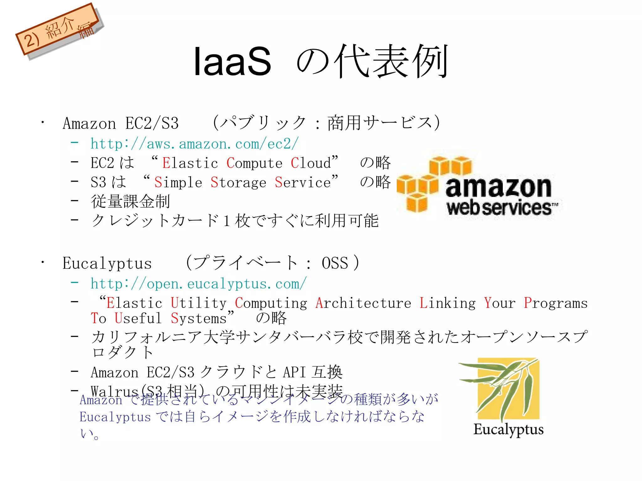 IaaS の代表例 Amazon EC2/S3 　（パブリック：商用サービス） http://aws.amazon.com/ec2/ EC2 は “ E lastic  C ompute  C loud”  の略 S3 は “ S imple  S torage  S ervice”  の略 従量課金制 クレジットカード 1 枚ですぐに利用可能 Eucalyptus 　（プライベート： OSS ） http:// open.eucalyptus.com / “ E lastic  U tility  C omputing  A rchitecture  L inking  Y our  P rograms  T o  U seful  S ystems”  の略 カリフォルニア大学サンタバーバラ校で開発されたオープンソースプロダクト Amazon EC2/S3 クラウドと API 互換 Walrus(S3 相当）の 可用性は未実装 Amazon で提供されているマシンイメージの種類が多いが Eucalyptus では自らイメージを作成しなければならない。 2)  紹介編 