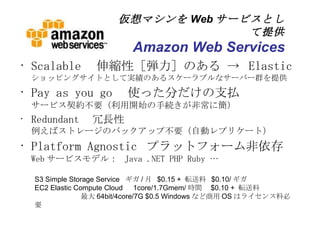 仮想マシンを Web サービスとして提供 Amazon Web Services Scalable 　伸縮性［弾力］のある ->  Elastic ショッピングサイトとして実績のあるスケーラブルなサーバー群を提供 Pay as you go 　使った分だけの支払 サービス契約不要（利用開始の手続きが非常に簡） Redundant 　冗長性 例えばストレージのバックアップ不要（自動レプリケート） Platform Agnostic  プラットフォーム非依存 Web サービスモデル：  Java .NET PHP Ruby &hellip; S3 Simple Storage Service  ギガ / 月  $0.15 +  転送料  $0.10/ ギガ EC2 Elastic Compute Cloud 　 1core/1.7Gmem/ 時間　 $0.10 +  転送料 　　最大 64bit/4core/7G $0.5 Windows など商用 OS はライセンス料必要 