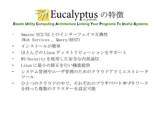 の特徴 Amazon EC2/S2 とのインターフェイス互換性 (Web Services 、 Query/REST)  インストールが簡単  ほとんどの Linux ディストリビューションをサポート WS-Security を使用した安全な内部通信 Linux に最小の修正を行い機能提供 システム管理やユーザ管理のためのクラウドアドミニストレータツール ひとつのクラウドの中で、それぞれのプライベートネットワークを持った複数のクラスターを設定可能 ※ バージョン  1.6  時点 E lastic  U tility  C omputing  A rchitecture  L inking  Y our  P rograms  T o  U seful  S ystems 