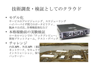 技術調査・検証としてのクラウド モデル化 サービスのプロビジョニング ,  スケジューリング ハイパーバイザ間でのポータビリティ , SLA の公式化 , 各種機能強化など 本格稼動前の実験検証 ローカルマシンでの「テックプレビュー」 開発プラットフォーム、テスト・デバッグ チャレンジ 内部 API 、外部 API （ EC2 ） ネットワーク、セキュリティ インストレーション、保守 パッケージ&hellip; 
