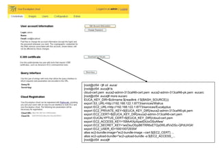 [root@ct54 ~]# cd .euca/ [root@ct54 .euca]# ls cloud-cert.pem  euca2-admin-313caf46-cert.pem  euca2-admin-313caf46-pk.pem  eucarc [root@ct54 .euca]# more eucarc  EUCA_KEY_DIR=$(dirname $(readlink -f ${BASH_SOURCE})) export S3_URL=http://192.168.122.1:8773/services/Walrus export EC2_URL=http://192.168.122.1:8773/services/Eucalyptus export EC2_PRIVATE_KEY=${EUCA_KEY_DIR}/euca2-admin-313caf46-pk.pem export EC2_CERT=${EUCA_KEY_DIR}/euca2-admin-313caf46-cert.pem export EUCALYPTUS_CERT=${EUCA_KEY_DIR}/cloud-cert.pem export EC2_ACCESS_KEY='ISMvKXpXpadDiUoOSoAfww' export EC2_SECRET_KEY='wsDsuOfzpB6TRR6xETQy0WLdfVxDSc-QPdUH3A' export EC2_USER_ID='000100729354' alias ec2-bundle-image="ec2-bundle-image --cert ${EC2_CERT} ... alias ec2-upload-bundle="ec2-upload-bundle -a ${EC2_ACCESS_... [root@ct54 .euca]#  