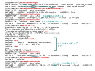 [root@ct54 euca152]#  euca-describe-images IMAGE  eki-90041375  kernel-bucket/vmlinuz-2.6.16.33-xen.manifest.xml  admin  available  public  x86_64  kernel IMAGE  emi-F473117A  image-bucket/ttylinux.img.manifest.xml  admin  available  public  x86_64  machine [root@ct54 euca152]#  euca-run-instances emi-F473117A --kernel eki-90041375 RESERVATION  r-49FC089F  admin  admin-default INSTANCE  i-48980892  emi-F473117A  0.0.0.0 0.0.0.0 pending  eki-90041375  None [root@ct54 euca152]#  euca-describe-instances RESERVATION  r-49FC089F  admin  default INSTANCE  i-48980892  emi-F473117A  0.0.0.0 0.0.0.0 running  m1.small  eki-90041375 [root@ct54 euca152]#  euca-describe-instances RESERVATION  r-49FC089F  admin  default INSTANCE  i-48980892  emi-F473117A  192.168.11.12  192.168.11.12  running  m1.small  eki-90041375 [root@ct54 euca152]#  ssh 192.168.11.12 The authenticity of host '192.168.11.12 (192.168.11.12)' can't be established. RSA key fingerprint is 93:e7:a9:8a:df:3d:4a:bc:9e:5c:45:23:17:b5:53:cd. Are you sure you want to continue connecting (yes/no)?  yes Warning: Permanently added '192.168.11.12' (RSA) to the list of known hosts. root@192.168.11.12's password:  Permission denied, please try again. root@192.168.11.12's password :XXXXX   root@tiny ~ #  df -k Filesystem  1k-blocks  Used Available Use% Mounted on /dev/sda1  4955  4071  628  87% / root@tiny ~ #  exit   logout Connection to 192.168.11.12 closed. [root@ct54 euca152]#  euca-describe-instances RESERVATION  r-49FC089F  admin  default INSTANCE  i-48980892  emi-F473117A  192.168.11.12  192.168.11.12  running  m1.small  eki-90041375 [root@ct54 euca152]#  euca-terminate-instances i-48980892 INSTANCE  i-48980892 [root@ct54 euca152]#  euca-describe-instances RESERVATION  r-49FC089F  admin  default INSTANCE  i-48980892  emi-F473117A  192.168.11.12  192.168.11.12  terminated  m1.small  eki-90041375 [root@ct54 euca152]#  一分後起動したが IP はまだ もう一分後 IP が付いた インスタンスにログイン インスタンスは停止そして消滅 