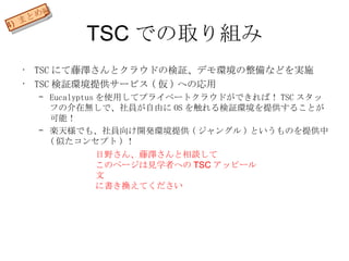 TSC での取り組み TSC にて藤澤さんとクラウドの検証、デモ環境の整備などを実施 TSC 検証環境提供サービス ( 仮 ) への応用 Eucalyptus を使用してプライベートクラウドができれば！ TSC スタッフの介在無しで、社員が自由に OS を触れる検証環境を提供することが可能！ 楽天様でも、社員向け開発環境提供 ( ジャングル ) というものを提供中 ( 似たコンセプト ) ！ 4)  まとめ 編 日野さん、藤澤さんと相談して このページは見学者への TSC アッピール文 に書き換えてください 