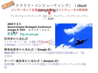 「クラウド・コンピューティング」（ cloud computing ） 2006 年 8 月 Search Engine Strategies Conference Google 社 CEO 　エリック・シュミット博士 利用者から見れば インターネット「雲」が OS である（オンラインソフト） 企業組織としてのクラウド利用  　サービス 開発技術者から見れば（ Google 系） Web API やマッシュアップといった技術の活用の延長線上に「雲」がある サーバー提供者から見れば（ Amazon 系） 仮想 OS ・サーバクラスタの実装とその管理インターフェイスの提供 インターネットを基本にした新しいコンピュータの利用形態 アンブレラ ( マーケッティング）用語（ユーティリティ、オンデマンド、グリッド、 SaaS ） 料金は　 Pay as you go 1)  概要編 
