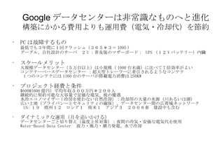 Google データセンターは非常識なものへと進化 構築にかかる費用よりも運用費（電気・冷却代）を節約 PC は故障するもの 最低でも３年間に１回クラッシュ（３６５＊３＝ 1095 ） グーグル、自社設計のサーバ　２ U ：普及版のマザーボード：  UPS （１２ V バッテリー）内臓 スケールメリット 大規模データセンター（５万台以上）は小規模（ 1000 台未満）に比べて 7 倍効率がよい コンテナーベースデータセンター ：超大型トレーラーに牽引されるようなコンテナ   1 つのコンテナには 1160 台のサーバが搭載電力消費は 250KW プロジェクト経費と条件 $600M(600 億円）平均年収５００万円＊２００人 継続的に契約可能な大容量で安価な電気、税の優遇 水冷エコノマイザー ( 冷房を使わない自然冷却）：冷却用の大量の水源（川あるいは湖） 広い土地（プライバシーとセキュリティの確保）、データセンター間の広帯域ネットワーク   US: １９　欧州１２　ロシア１　南米１　アジア３　２００８春　建設中も含む ダイナミックな運用（月を追いかける） データセンターごと切り替え（温度上昇対策）：夜間の冷気・安価な電気代を使用 Water-Based Data Center 　波力・風力・潮力発電、水で冷却 